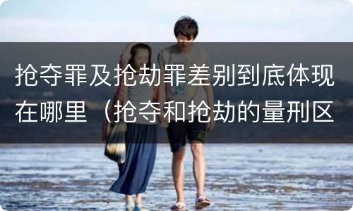 抢夺罪及抢劫罪差别到底体现在哪里（抢夺和抢劫的量刑区别）