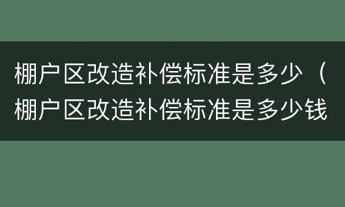 棚户区改造补偿标准是多少（棚户区改造补偿标准是多少钱一平方）