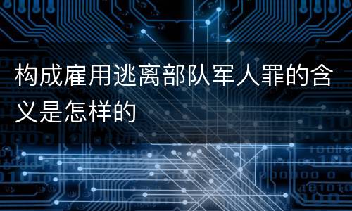 构成雇用逃离部队军人罪的含义是怎样的