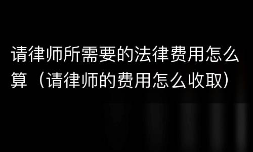 请律师所需要的法律费用怎么算（请律师的费用怎么收取）
