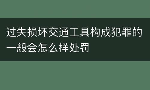 过失损坏交通工具构成犯罪的一般会怎么样处罚
