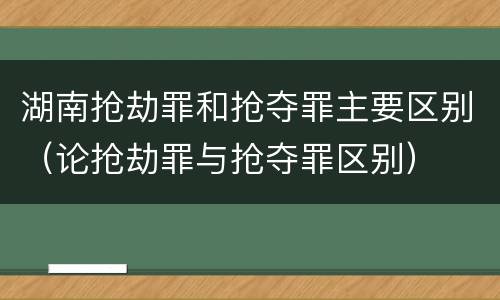 湖南抢劫罪和抢夺罪主要区别（论抢劫罪与抢夺罪区别）