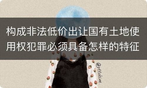 构成非法低价出让国有土地使用权犯罪必须具备怎样的特征