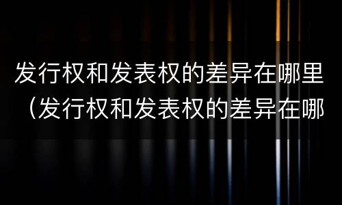 发行权和发表权的差异在哪里（发行权和发表权的差异在哪里查询）