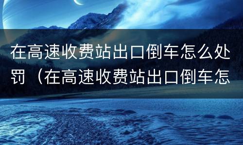 在高速收费站出口倒车怎么处罚（在高速收费站出口倒车怎么处罚车辆）