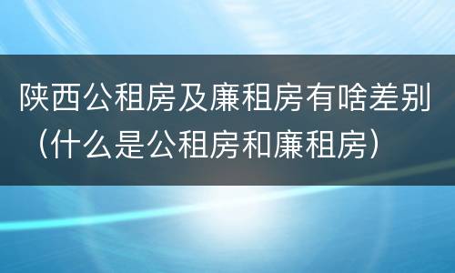 陕西公租房及廉租房有啥差别（什么是公租房和廉租房）
