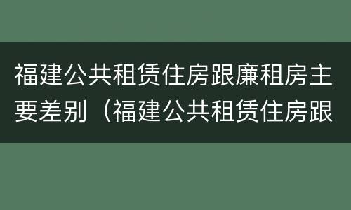 福建公共租赁住房跟廉租房主要差别（福建公共租赁住房跟廉租房主要差别在哪）