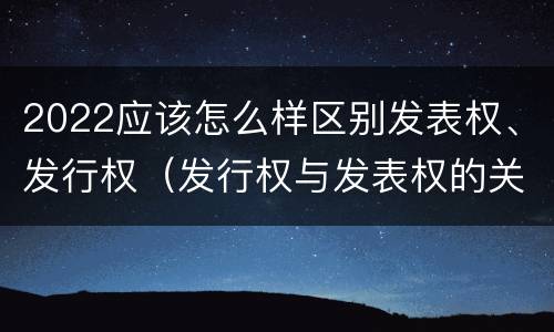 2022应该怎么样区别发表权、发行权（发行权与发表权的关系）