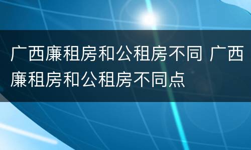 广西廉租房和公租房不同 广西廉租房和公租房不同点