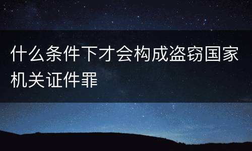 什么条件下才会构成盗窃国家机关证件罪