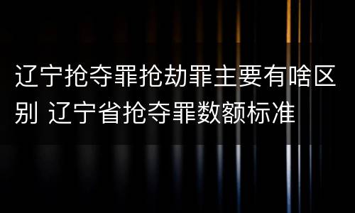 辽宁抢夺罪抢劫罪主要有啥区别 辽宁省抢夺罪数额标准