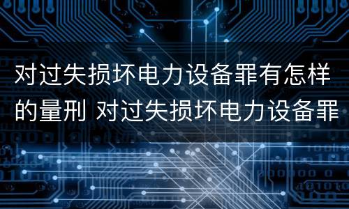 对过失损坏电力设备罪有怎样的量刑 对过失损坏电力设备罪有怎样的量刑标准