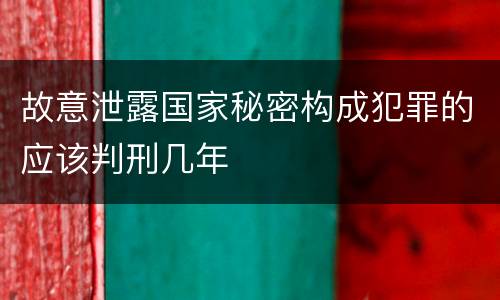 故意泄露国家秘密构成犯罪的应该判刑几年