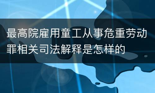 最高院雇用童工从事危重劳动罪相关司法解释是怎样的