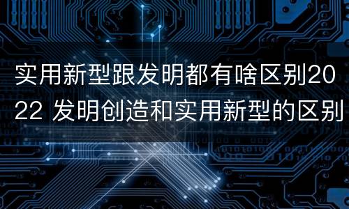 实用新型跟发明都有啥区别2022 发明创造和实用新型的区别