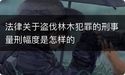 法律关于盗伐林木犯罪的刑事量刑幅度是怎样的