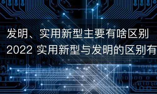 发明、实用新型主要有啥区别2022 实用新型与发明的区别有哪些