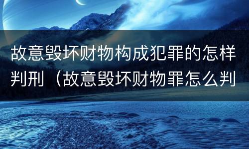 故意毁坏财物构成犯罪的怎样判刑（故意毁坏财物罪怎么判刑）