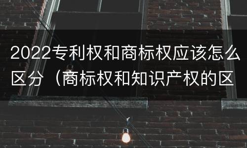2022专利权和商标权应该怎么区分（商标权和知识产权的区别）