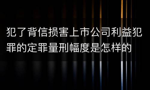 犯了背信损害上市公司利益犯罪的定罪量刑幅度是怎样的
