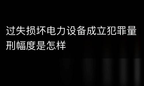 过失损坏电力设备成立犯罪量刑幅度是怎样