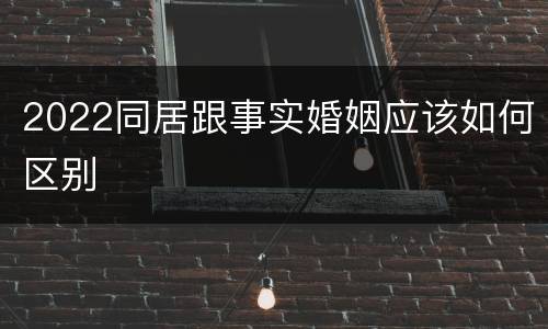 2022同居跟事实婚姻应该如何区别