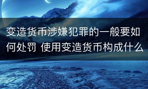 变造货币涉嫌犯罪的一般要如何处罚 使用变造货币构成什么罪