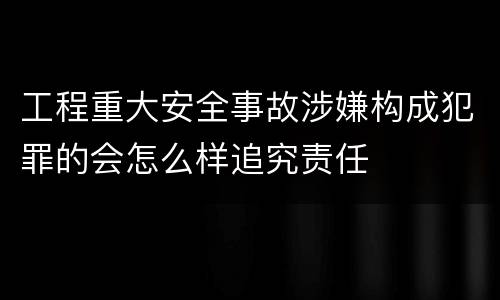 工程重大安全事故涉嫌构成犯罪的会怎么样追究责任