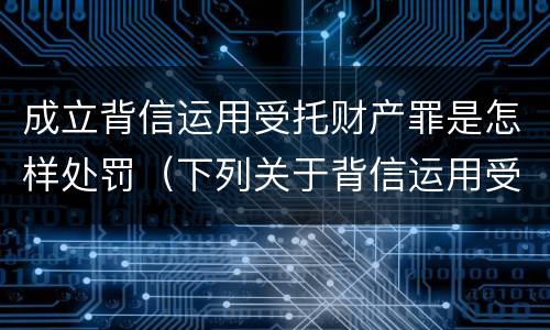 成立背信运用受托财产罪是怎样处罚（下列关于背信运用受托财产罪的说法中正确的是）