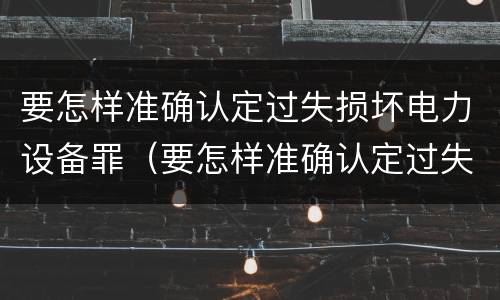 要怎样准确认定过失损坏电力设备罪（要怎样准确认定过失损坏电力设备罪呢）