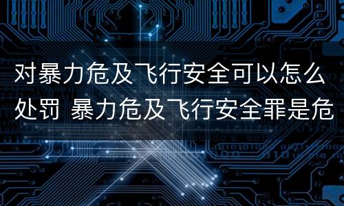 对暴力危及飞行安全可以怎么处罚 暴力危及飞行安全罪是危险犯吗
