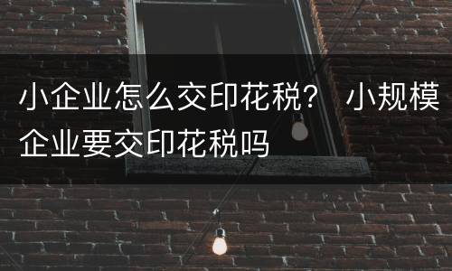 小企业怎么交印花税？ 小规模企业要交印花税吗