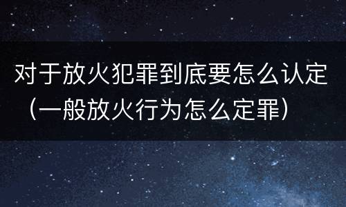 对于放火犯罪到底要怎么认定（一般放火行为怎么定罪）