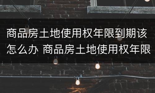 商品房土地使用权年限到期该怎么办 商品房土地使用权年限到期该怎么办