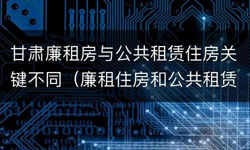甘肃廉租房与公共租赁住房关键不同（廉租住房和公共租赁住房的区别）