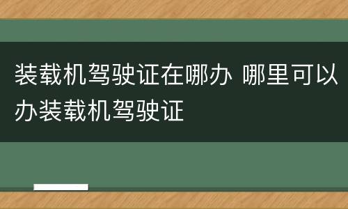 装载机驾驶证在哪办 哪里可以办装载机驾驶证