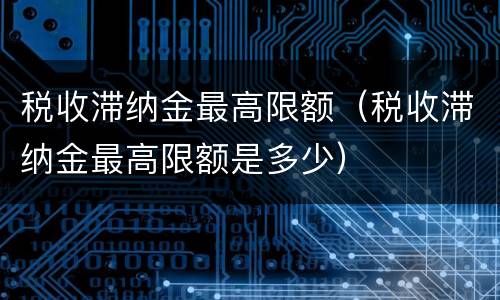 税收滞纳金最高限额（税收滞纳金最高限额是多少）