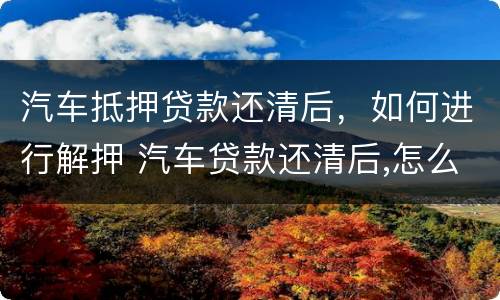 汽车抵押贷款还清后，如何进行解押 汽车贷款还清后,怎么办解押