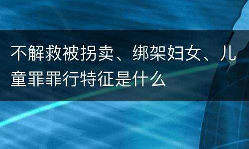 不解救被拐卖、绑架妇女、儿童罪罪行特征是什么