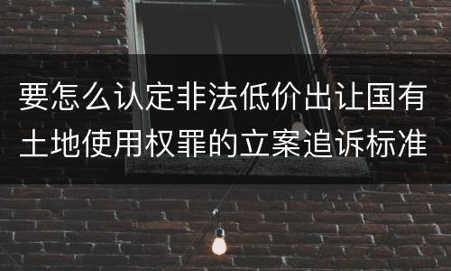 要怎么认定非法低价出让国有土地使用权罪的立案追诉标准