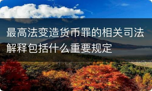 最高法变造货币罪的相关司法解释包括什么重要规定