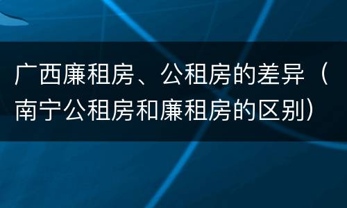 广西廉租房、公租房的差异（南宁公租房和廉租房的区别）
