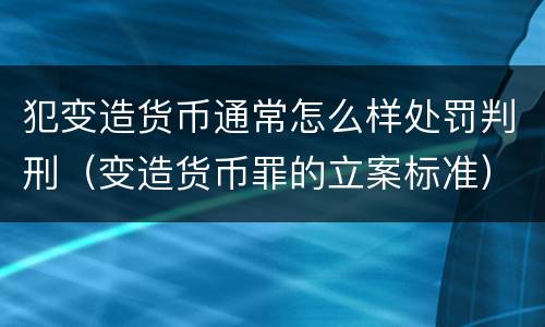 犯变造货币通常怎么样处罚判刑（变造货币罪的立案标准）