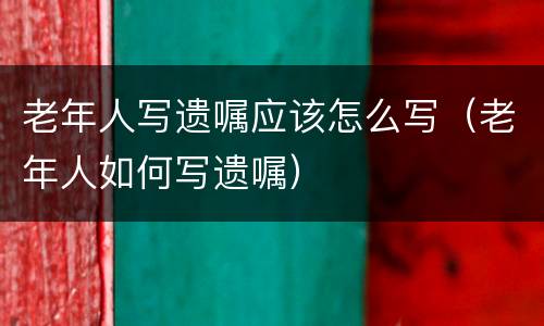 老年人写遗嘱应该怎么写（老年人如何写遗嘱）
