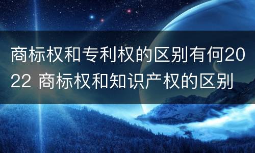 商标权和专利权的区别有何2022 商标权和知识产权的区别