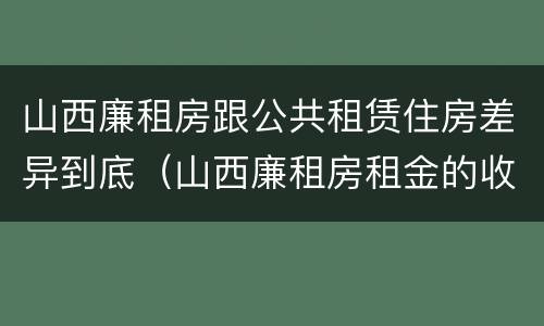 山西廉租房跟公共租赁住房差异到底（山西廉租房租金的收费标准）