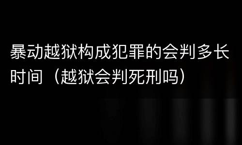 暴动越狱构成犯罪的会判多长时间（越狱会判死刑吗）