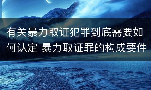 有关暴力取证犯罪到底需要如何认定 暴力取证罪的构成要件