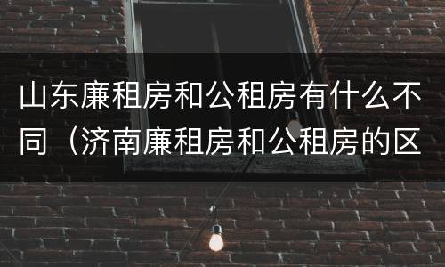 山东廉租房和公租房有什么不同（济南廉租房和公租房的区别）