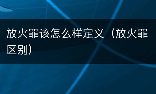 放火罪该怎么样定义（放火罪区别）